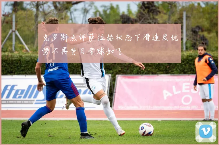克罗斯点评萨拉赫状态下滑速度优势不再昔日带球如飞