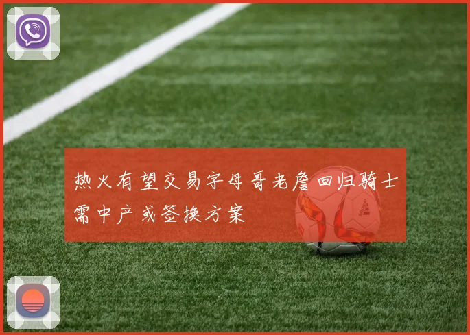 热火有望交易字母哥老詹回归骑士需中产或签换方案