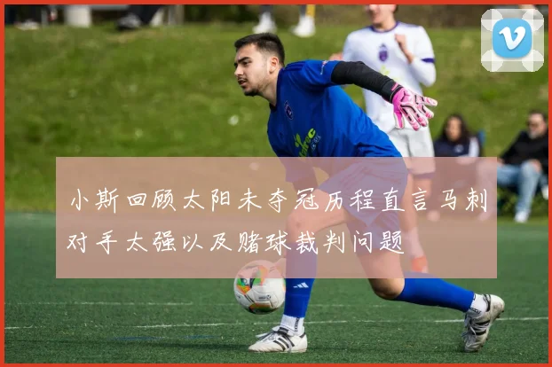 小斯回顾太阳未夺冠历程直言马刺对手太强以及赌球裁判问题