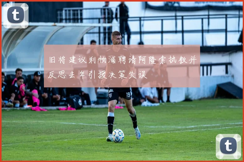 旧将建议利物浦聘请阿隆索执教并反思去年引援决策失误