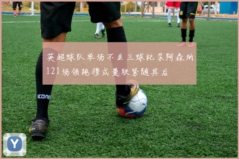 英超球队单场不丢三球纪录阿森纳121场领跑穆式曼联紧随其后