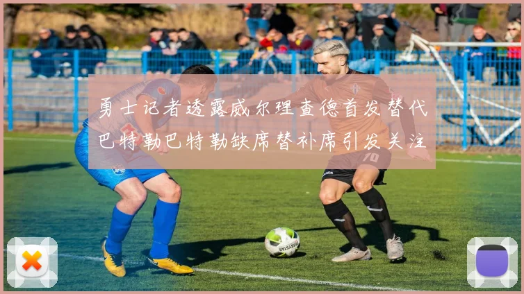 勇士记者透露威尔理查德首发替代巴特勒巴特勒缺席替补席引发关注
