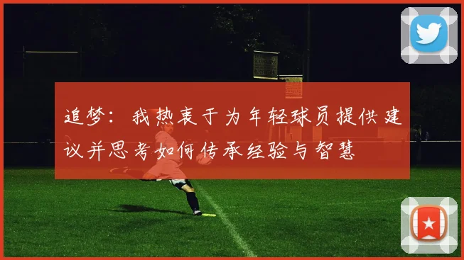 追梦：我热衷于为年轻球员提供建议并思考如何传承经验与智慧