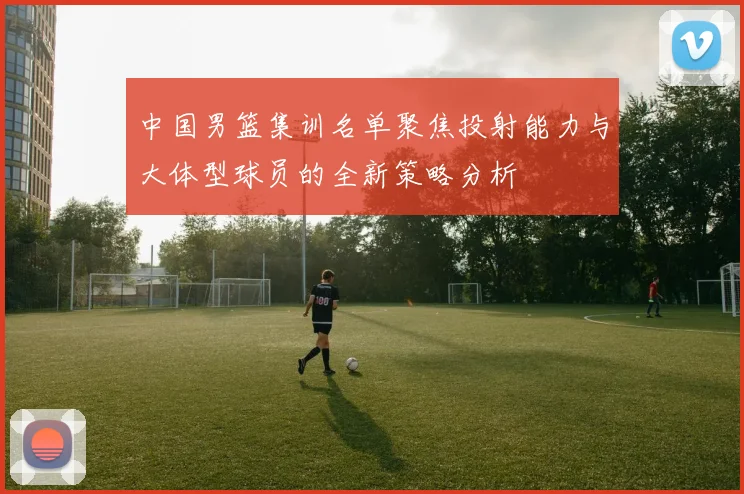 中国男篮集训名单聚焦投射能力与大体型球员的全新策略分析
