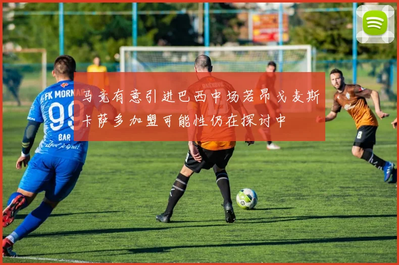 马竞有意引进巴西中场若昂戈麦斯卡萨多加盟可能性仍在探讨中