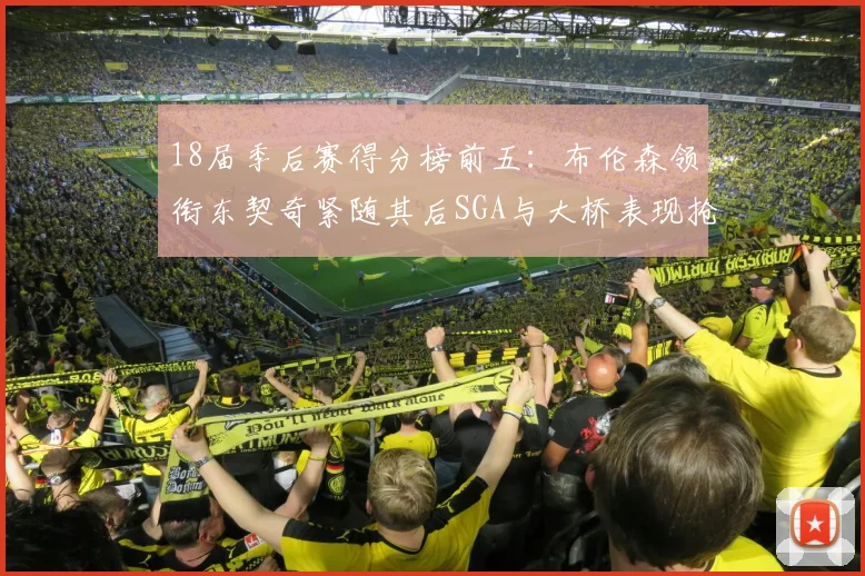 18届季后赛得分榜前五：布伦森领衔东契奇紧随其后SGA与大桥表现抢眼