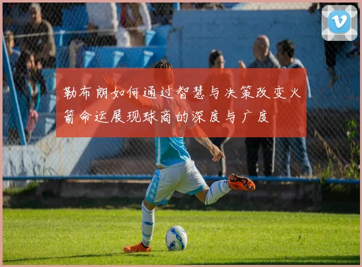 勒布朗如何通过智慧与决策改变火箭命运展现球商的深度与广度