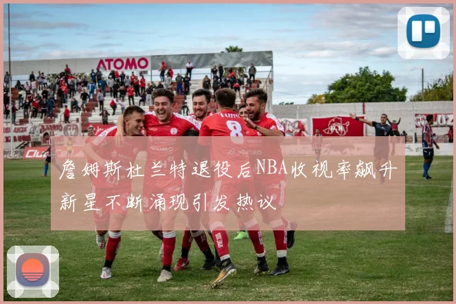 詹姆斯杜兰特退役后NBA收视率飙升新星不断涌现引发热议