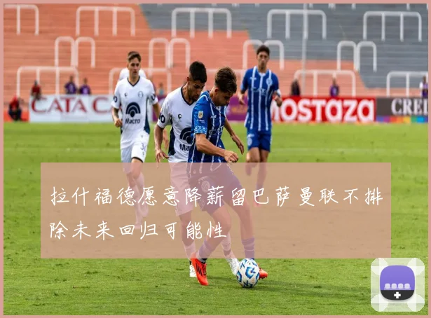 拉什福德愿意降薪留巴萨曼联不排除未来回归可能性