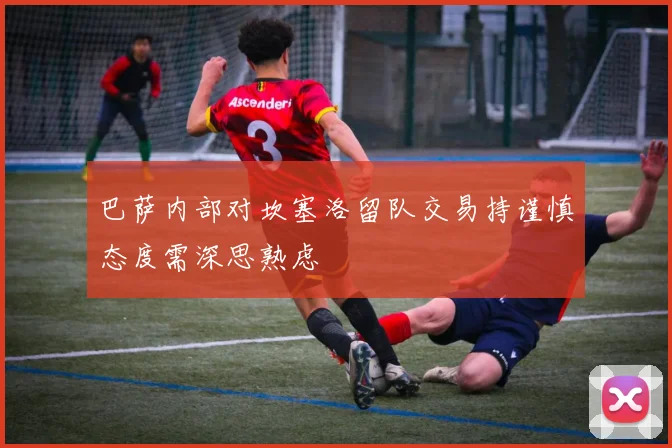 巴萨内部对坎塞洛留队交易持谨慎态度需深思熟虑