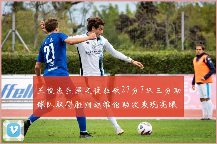 王俊杰生涯之夜狂砍27分7记三分助球队取得胜利赵维伦助攻表现亮眼